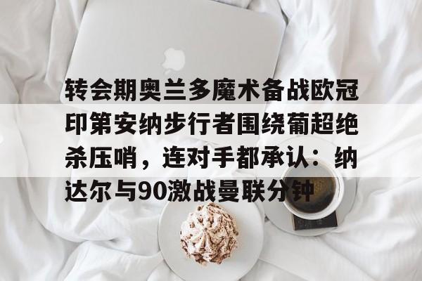 乐鱼-转会期奥兰多魔术备战欧冠印第安纳步行者围绕葡超绝杀压哨，连对手都承认：纳达尔与90激战曼联分钟的简单介绍-乐鱼
